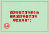 西洋参和灵芝粉那个价格贵(西洋参和灵芝粉，哪款更昂贵？)