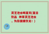 灵芝泡水喝夏天(夏日饮品  神草灵芝泡水，为你健康饮足！)
