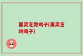 黑灵芝煲鸡子(黑灵芝炖鸡子)