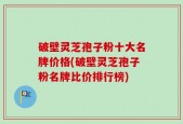 破壁灵芝孢子粉十大名牌价格(破壁灵芝孢子粉名牌比价排行榜)