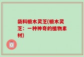 袋料椴木灵芝(椴木灵芝：一种神奇的植物素材)