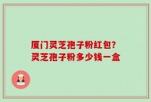 厦门灵芝孢子粉红包？灵芝孢子粉多少钱一盒