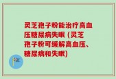 灵芝孢子粉能治疗高血压糖尿病失眠 (灵芝孢子粉可缓解高血压、糖尿病和失眠)