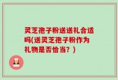 灵芝孢子粉送送礼合适吗(送灵芝孢子粉作为礼物是否恰当？)