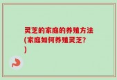 灵芝的家庭的养殖方法(家庭如何养殖灵芝？)