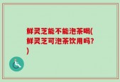 鲜灵芝能不能泡茶喝(鲜灵芝可泡茶饮用吗？)