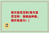 尊方堂灵芝粉(尊方堂灵芝粉：保健品神器，提升免疫力！)
