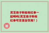 灵芝孢子粉能和红参一起喝吗(灵芝孢子粉和红参可否混合饮用？)
