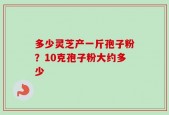多少灵芝产一斤孢子粉？10克孢子粉大约多少