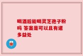 喝酒后能喝灵芝孢子粉吗 答案是可以且有诸多益处