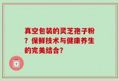 真空包装的灵芝孢子粉？保鲜技术与健康养生的完美结合？