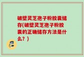 破壁灵芝孢子粉胶囊储存(破壁灵芝孢子粉胶囊的正确储存方法是什么？)