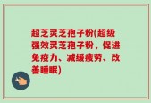 超芝灵芝孢子粉(超级强效灵芝孢子粉，促进免疫力、减缓疲劳、改善睡眠)