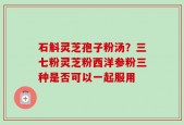 石斛灵芝孢子粉汤？三七粉灵芝粉西洋参粉三种是否可以一起服用