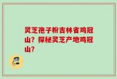 灵芝孢子粉吉林省鸡冠山？探秘灵芝产地鸡冠山？