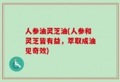 人参油灵芝油(人参和灵芝皆有益，萃取成油见奇效)