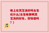 晚上吃灵芝汤好吗女生吃什么(女生晚餐喝灵芝汤的好处，你知道吗？)