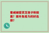 君威破壁灵芝孢子粉胶囊？提升免疫力的好选择？