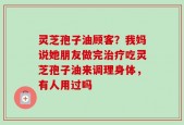 灵芝孢子油顾客？我妈说她朋友做完治疗吃灵芝孢子油来调理身体，有人用过吗