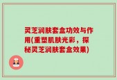 灵芝润肤套盒功效与作用(重塑肌肤光彩，探秘灵芝润肤套盒效果)
