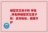 破壁灵芝孢子粉 神象_神象牌破壁灵芝孢子粉：高效吸收，健康守护