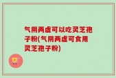 气阴两虚可以吃灵芝孢子粉(气阴两虚可食用灵芝孢子粉)