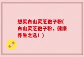 想买白山灵芝孢子粉(白山灵芝孢子粉，健康养生之选！)
