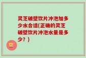灵芝破壁饮片冲泡加多少水合适(正确的灵芝破壁饮片冲泡水量是多少？)