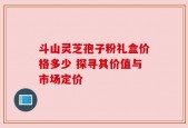 斗山灵芝孢子粉礼盒价格多少 探寻其价值与市场定价