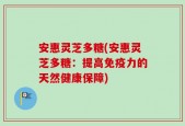 安惠灵芝多糖(安惠灵芝多糖：提高免疫力的天然健康保障)