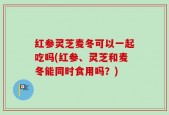 红参灵芝麦冬可以一起吃吗(红参、灵芝和麦冬能同时食用吗？)