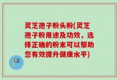 灵芝孢子粉头粉(灵芝孢子粉用途及功效，选择正确的粉末可以帮助您有效提升健康水平)