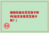 精损伤能吃灵芝孢子粉吗(能否食用灵芝孢子粉？)