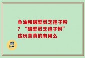 鱼油和破壁灵芝孢子粉？“破壁灵芝孢子粉”这玩意真的有用么