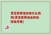 灵芝苦荞泡水有什么功效(灵芝苦荞泡水的功效及作用)