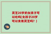灵芝20岁的女孩子可以吃吗(女孩子20岁可以食用灵芝吗？)