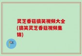 灵芝香菇搞笑视频大全(搞笑灵芝香菇视频集锦)