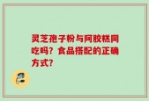 灵芝孢子粉与阿胶糕同吃吗？食品搭配的正确方式？