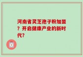 河南省灵芝孢子粉加盟？开启健康产业的新时代？