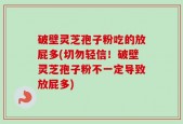 破壁灵芝孢子粉吃的放屁多(切勿轻信！破壁灵芝孢子粉不一定导致放屁多)
