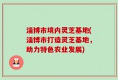 淄博市境内灵芝基地(淄博市打造灵芝基地，助力特色农业发展)