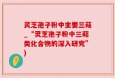 灵芝孢子粉中主要三萜_“灵芝孢子粉中三萜类化合物的深入研究”)