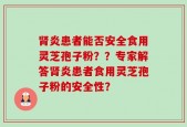 肾炎患者能否安全食用灵芝孢子粉？？专家解答肾炎患者食用灵芝孢子粉的安全性？
