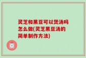 灵芝和黑豆可以煲汤吗怎么做(灵芝黑豆汤的简单制作方法)