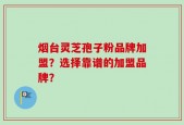 烟台灵芝孢子粉品牌加盟？选择靠谱的加盟品牌？