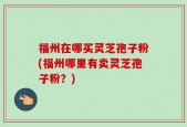 福州在哪买灵芝孢子粉(福州哪里有卖灵芝孢子粉？)