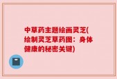中草药主题绘画灵芝(绘制灵芝草药图：身体健康的秘密关键)