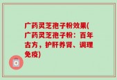 广药灵芝孢子粉效果(广药灵芝孢子粉：百年古方，护肝养肾、调理免疫)