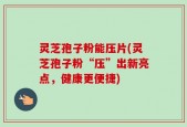 灵芝孢子粉能压片(灵芝孢子粉“压”出新亮点，健康更便捷)