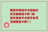 胆结石微创手术后能吃灵芝破壁孢子粉 (胆结石微创手术后可食灵芝破壁孢子粉？)
